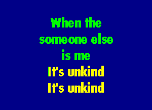 When lhe
somem else

is me
'5 unkind
II's unkind