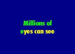 Millions of

eyes can see