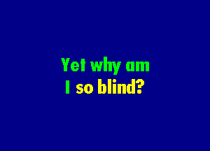 Yet why am

I so blind?
