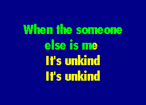 When the someone
else is me

'5 unkind
lI's unkind