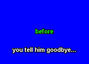 before

you tell him goodbye...