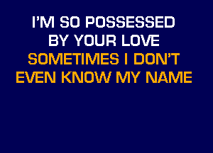 I'M SO POSSESSED
BY YOUR LOVE
SOMETIMES I DON'T
EVEN KNOW MY NAME