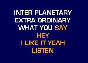 INTER PLANETARY
EXTRA ORDINARY
XNHAT YOU SAY
HEY
I LIKE IT YEAH

LISTEN l
