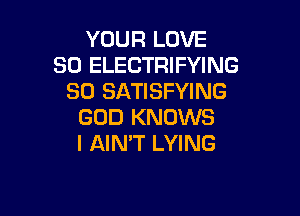 YOUR LOVE
80 ELECTRIFYING
SO SATISFYING

GOD KNOWS
I AIN'T LYING