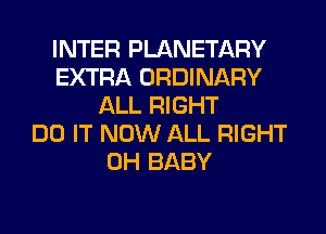 INTER PLANETARY
EXTRA ORDINARY
ALL RIGHT
DO IT NOW ALL RIGHT
0H BABY