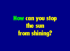 How (on you stop

Ihe sun
Irom shining?