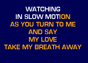 WATCHING
IN SLOW MOTION
AS YOU TURN TO ME
AND SAY
MY LOVE
TAKE MY BREATH AWAY