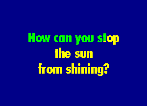 How (on you stop

Ihe sun
Irom shining?