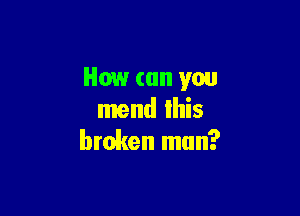 How (till you

mend Ihis
broken man?