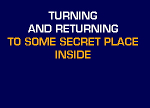 TURNING
AND RETURNING
T0 SOME SECRET PLACE
INSIDE