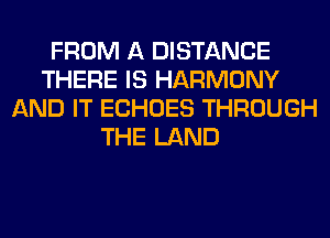 FROM A DISTANCE
THERE IS HARMONY
AND IT ECHOES THROUGH
THE LAND