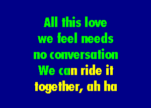 All Ihis love
we feel needs

no comersulion
We can ride iI
logelher, ah ha