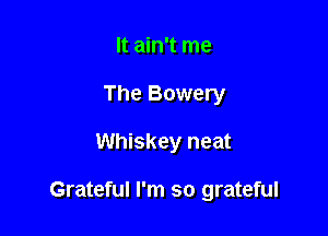 It ain't me
The Bowery

Whiskey neat

Grateful I'm so grateful
