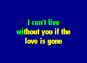 I can't live

wilhoul you il Ihe
love is gone