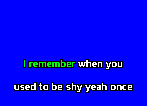 I remember when you

used to be shy yeah once