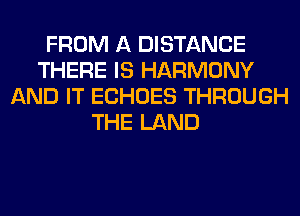 FROM A DISTANCE
THERE IS HARMONY
AND IT ECHOES THROUGH
THE LAND