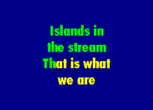 Islands in
lhe sIream

Thai is whul
we are