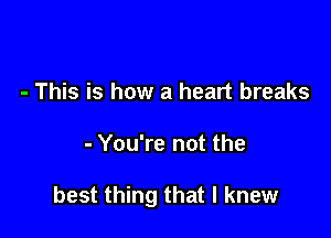 - This is how a heart breaks

- You're not the

best thing that I knew