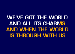 WE'VE GOT THE WORLD
AND ALL ITS CHARMS
AND WHEN THE WORLD
IS THROUGH WITH US