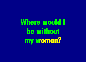 Where would I

be wilhoui
my wmnun?