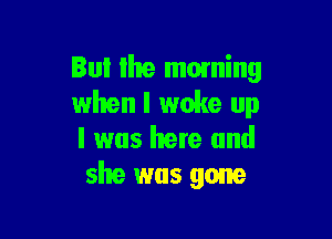 But the moming
when I woke up

I was here and
she was gone