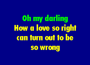 Oh my darling
How a love so right

can turn out to be
so wrong