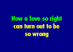 How u love so right

can turn out to be
so wrong