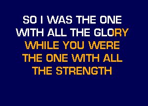 SO I WAS THE ONE
INITH ALL THE GLORY
WHILE YOU WERE
THE ONE WITH ALL
THE STRENGTH