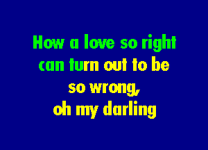 How u love so right
can lum on! Io be

so wrong,
oh my darling