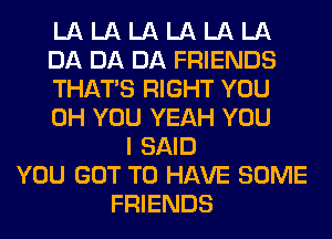 LA LA LA LA LA LA
DA DA DA FRIENDS
THAT'S RIGHT YOU
0H YOU YEAH YOU
I SAID
YOU GOT TO HAVE SOME
FRIENDS