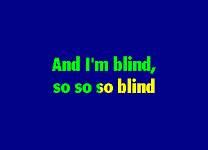 And I'm blind,

so so so blind