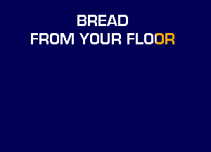 BREAD
FROM YOUR FLOOR