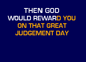 THEN GOD
WOULD REWARD YOU
ON THAT GREAT
JUDGEMENT DAY