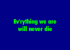 Ev'ryihing we are

will never die