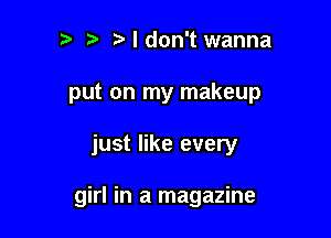 r) i3 I don't wanna
put on my makeup

just like every

girl in a magazine