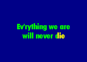 Ev'ryihing we are

will never die