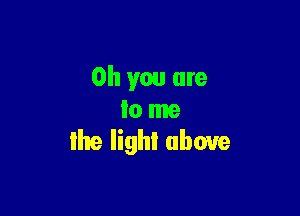 Oh you are

to me
Ihe lighI above