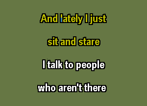 And 'lately ljust

sit and stare

ltalk to people

who aren't there