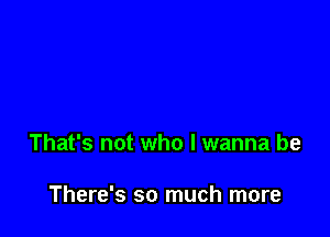 That's not who I wanna be

There's so much more