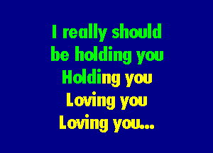 I really should
be hoiding you

Holding you
Loving you
Loving you...