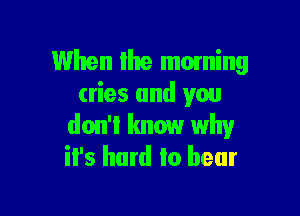 When Ihe moming
cries and you

don't know why
it's hard to bear