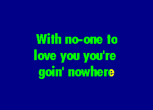 With no-one to

love you you're
goin' nowhere