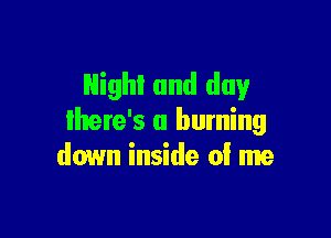Night and day

lhere's a burning
down inside 0! me