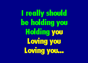 I really should
be hoiding you

Holding you
Loving you
Loving you...
