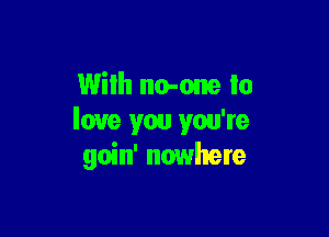 With no-one to

love you you're
goin' nowhere