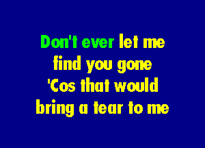 Don't ever lel me
find you gone

'Cos that would
bring a tear lo me