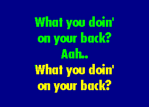 Who! you doin'
on your back?

AuIL.
Who! you doin'
on your buck?