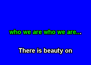 who we are who we are...

There is beauty on