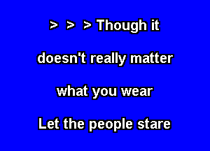 r) Though it
doesn't really matter

what you wear

Let the people stare