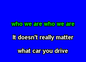 who we are who we are

It doesn't really matter

what car you drive